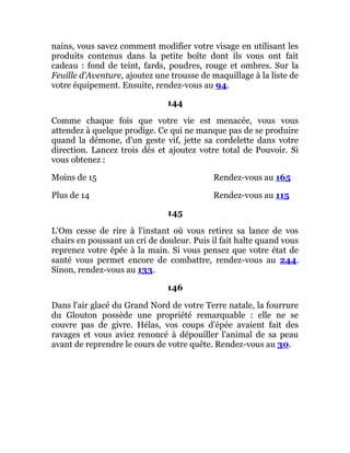 nains, vous savez comment modifier votre visage en utilisant les
produits contenus dans la petite boîte dont ils vous ont fait
cadeau : fond de teint, fards, poudres, rouge et ombres. Sur la
Feuille d'Aventure, ajoutez une trousse de maquillage à la liste de
votre équipement. Ensuite, rendez-vous au 94.
144
Comme chaque fois que votre vie est menacée, vous vous
attendez à quelque prodige. Ce qui ne manque pas de se produire
quand la démone, d'un geste vif, jette sa cordelette dans votre
direction. Lancez trois dés et ajoutez votre total de Pouvoir. Si
vous obtenez :
Moins de 15 Rendez-vous au 165
Plus de 14 Rendez-vous au 115
145
L'Om cesse de rire à l'instant où vous retirez sa lance de vos
chairs en poussant un cri de douleur. Puis il fait halte quand vous
reprenez votre épée à la main. Si vous pensez que votre état de
santé vous permet encore de combattre, rendez-vous au 244.
Sinon, rendez-vous au 133.
146
Dans l'air glacé du Grand Nord de votre Terre natale, la fourrure
du Glouton possède une propriété remarquable : elle ne se
couvre pas de givre. Hélas, vos coups d'épée avaient fait des
ravages et vous aviez renoncé à dépouiller l'animal de sa peau
avant de reprendre le cours de votre quête. Rendez-vous au 30.
 