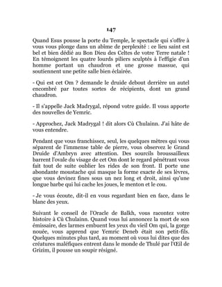 147
Quand Esus pousse la porte du Temple, le spectacle qui s'offre à
vous vous plonge dans un abîme de perplexité : ce lieu saint est
bel et bien dédié au Bon Dieu des Celtes de votre Terre natale !
En témoignent les quatre lourds piliers sculptés à l'effigie d'un
homme portant un chaudron et une grosse massue, qui
soutiennent une petite salle bien éclairée.
- Qui est cet Om ? demande le druide debout derrière un autel
encombré par toutes sortes de récipients, dont un grand
chaudron.
- Il s'appelle Jack Madrygal, répond votre guide. Il vous apporte
des nouvelles de Yemric.
- Approchez, Jack Madrygal ! dit alors Cù Chulainn. J'ai hâte de
vous entendre.
Pendant que vous franchissez, seul, les quelques mètres qui vous
séparent de l'immense table de pierre, vous observez le Grand
Druide d'Ambryn avec attention. Des sourcils broussailleux
barrent l'ovale du visage de cet Om dont le regard pénétrant vous
fait tout de suite oublier les rides de son front. Il porte une
abondante moustache qui masque la forme exacte de ses lèvres,
que vous devinez fines sous un nez long et droit, ainsi qu'une
longue barbe qui lui cache les joues, le menton et le cou.
- Je vous écoute, dit-il en vous regardant bien en face, dans le
blanc des yeux.
Suivant le conseil de l'Oracle de Balkh, vous racontez votre
histoire à Cù Chulainn. Quand vous lui annoncez la mort de son
émissaire, des larmes embuent les yeux du vieil Om qui, la gorge
nouée, vous apprend que Yemric Deneb était son petit-fils.
Quelques minutes plus tard, au moment où vous lui dites que des
créatures maléfiques entrent dans le monde de Thulé par l'Œil de
Grizim, il pousse un soupir résigné.
 