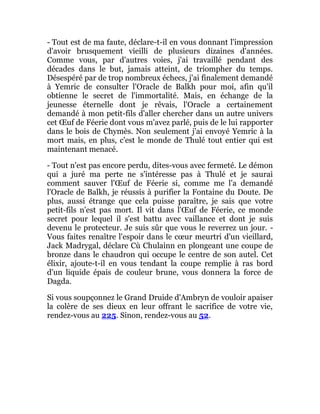 - Tout est de ma faute, déclare-t-il en vous donnant l'impression
d'avoir brusquement vieilli de plusieurs dizaines d'années.
Comme vous, par d'autres voies, j'ai travaillé pendant des
décades dans le but, jamais atteint, de triompher du temps.
Désespéré par de trop nombreux échecs, j'ai finalement demandé
à Yemric de consulter l'Oracle de Balkh pour moi, afin qu'il
obtienne le secret de l'immortalité. Mais, en échange de la
jeunesse éternelle dont je rêvais, l'Oracle a certainement
demandé à mon petit-fils d'aller chercher dans un autre univers
cet Œuf de Féerie dont vous m'avez parlé, puis de le lui rapporter
dans le bois de Chymès. Non seulement j'ai envoyé Yemric à la
mort mais, en plus, c'est le monde de Thulé tout entier qui est
maintenant menacé.
- Tout n'est pas encore perdu, dites-vous avec fermeté. Le démon
qui a juré ma perte ne s'intéresse pas à Thulé et je saurai
comment sauver l'Œuf de Féerie si, comme me l'a demandé
l'Oracle de Balkh, je réussis à purifier la Fontaine du Doute. De
plus, aussi étrange que cela puisse paraître, je sais que votre
petit-fils n'est pas mort. Il vit dans l'Œuf de Féerie, ce monde
secret pour lequel il s'est battu avec vaillance et dont je suis
devenu le protecteur. Je suis sûr que vous le reverrez un jour. -
Vous faites renaître l'espoir dans le cœur meurtri d'un vieillard,
Jack Madrygal, déclare Cù Chulainn en plongeant une coupe de
bronze dans le chaudron qui occupe le centre de son autel. Cet
élixir, ajoute-t-il en vous tendant la coupe remplie à ras bord
d'un liquide épais de couleur brune, vous donnera la force de
Dagda.
Si vous soupçonnez le Grand Druide d'Ambryn de vouloir apaiser
la colère de ses dieux en leur offrant le sacrifice de votre vie,
rendez-vous au 225. Sinon, rendez-vous au 52.
 