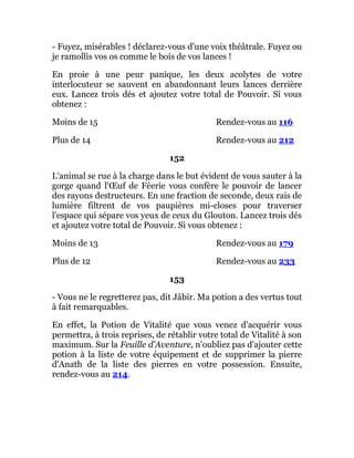 - Fuyez, misérables ! déclarez-vous d'une voix théâtrale. Fuyez ou
je ramollis vos os comme le bois de vos lances !
En proie à une peur panique, les deux acolytes de votre
interlocuteur se sauvent en abandonnant leurs lances derrière
eux. Lancez trois dés et ajoutez votre total de Pouvoir. Si vous
obtenez :
Moins de 15 Rendez-vous au 116
Plus de 14 Rendez-vous au 212
152
L'animal se rue à la charge dans le but évident de vous sauter à la
gorge quand l'Œuf de Féerie vous confère le pouvoir de lancer
des rayons destructeurs. En une fraction de seconde, deux rais de
lumière filtrent de vos paupières mi-closes pour traverser
l'espace qui sépare vos yeux de ceux du Glouton. Lancez trois dés
et ajoutez votre total de Pouvoir. Si vous obtenez :
Moins de 13 Rendez-vous au 179
Plus de 12 Rendez-vous au 233
153
- Vous ne le regretterez pas, dit Jâbir. Ma potion a des vertus tout
à fait remarquables.
En effet, la Potion de Vitalité que vous venez d'acquérir vous
permettra, à trois reprises, de rétablir votre total de Vitalité à son
maximum. Sur la Feuille d'Aventure, n'oubliez pas d'ajouter cette
potion à la liste de votre équipement et de supprimer la pierre
d'Anath de la liste des pierres en votre possession. Ensuite,
rendez-vous au 214.
 