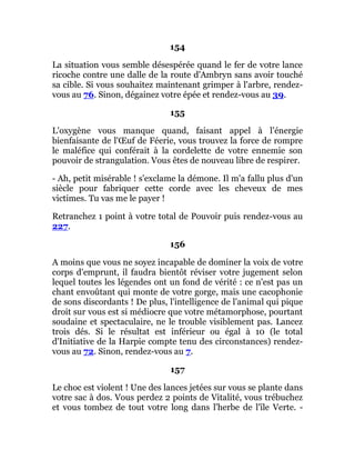 154
La situation vous semble désespérée quand le fer de votre lance
ricoche contre une dalle de la route d'Ambryn sans avoir touché
sa cible. Si vous souhaitez maintenant grimper à l'arbre, rendez-
vous au 76. Sinon, dégainez votre épée et rendez-vous au 39.
155
L'oxygène vous manque quand, faisant appel à l'énergie
bienfaisante de l'Œuf de Féerie, vous trouvez la force de rompre
le maléfice qui conférait à la cordelette de votre ennemie son
pouvoir de strangulation. Vous êtes de nouveau libre de respirer.
- Ah, petit misérable ! s'exclame la démone. Il m'a fallu plus d'un
siècle pour fabriquer cette corde avec les cheveux de mes
victimes. Tu vas me le payer !
Retranchez 1 point à votre total de Pouvoir puis rendez-vous au
227.
156
A moins que vous ne soyez incapable de dominer la voix de votre
corps d'emprunt, il faudra bientôt réviser votre jugement selon
lequel toutes les légendes ont un fond de vérité : ce n'est pas un
chant envoûtant qui monte de votre gorge, mais une cacophonie
de sons discordants ! De plus, l'intelligence de l'animal qui pique
droit sur vous est si médiocre que votre métamorphose, pourtant
soudaine et spectaculaire, ne le trouble visiblement pas. Lancez
trois dés. Si le résultat est inférieur ou égal à 10 (le total
d'Initiative de la Harpie compte tenu des circonstances) rendez-
vous au 72. Sinon, rendez-vous au 7.
157
Le choc est violent ! Une des lances jetées sur vous se plante dans
votre sac à dos. Vous perdez 2 points de Vitalité, vous trébuchez
et vous tombez de tout votre long dans l'herbe de l'île Verte. -
 