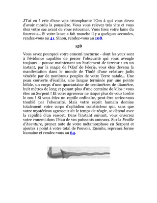 J'I'ai eu ! crie d'une voix triomphante l'Om à qui vous devez
d'avoir mordu la poussière. Vous vous relevez très vite et vous
ôtez votre sac avant de vous retourner. Vous tirez votre lame du
fourreau... Si votre lance a fait mouche il y a quelques secondes,
rendez-vous au 41. Sinon, rendez-vous au 108.
158
Vous savez pourquoi votre ennemi nocturne - dont les yeux sont
à l'évidence capables de percer l'obscurité qui vous aveugle
toujours - pousse maintenant un hurlement de terreur : en un
instant, par la magie de l'Œuf de Féerie, vous êtes devenu la
manifestation dans le monde de Thulé d'une créature jadis
vénérée par de nombreux peuples de votre Terre natale... Une
peau couverte d'écaillés, une langue terminée par une pointe
bifide, un corps d'une quarantaine de centimètres de diamètre,
huit mètres de long et pesant plus d'une centaine de kilos : vous
êtes un Serpent ! Et votre agresseur ne risque plus de vous tordre
le cou ! Si vous étiez un reptile ordinaire, peut-être seriez-vous
troublé par l'obscurité. Mais votre esprit humain domine
totalement votre corps d'ophidien constricteur qui, sans que
votre mystérieux agresseur ait le temps de réagir, se détend avec
la rapidité d'un ressort. Dans l'instant suivant, vous enserrez
votre ennemi dans l'étau de vos puissants anneaux. Sur la Feuille
d'Aventure, prenez note de votre métamorphose en Serpent et
ajoutez 1 point à votre total de Pouvoir. Ensuite, reprenez forme
humaine et rendez-vous au 64.
 