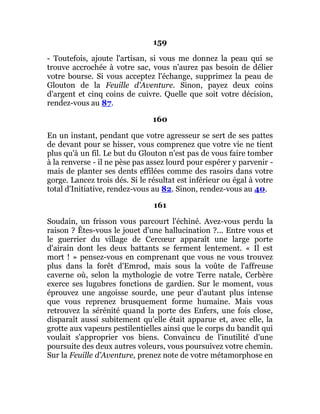 159
- Toutefois, ajoute l'artisan, si vous me donnez la peau qui se
trouve accrochée à votre sac, vous n'aurez pas besoin de délier
votre bourse. Si vous acceptez l'échange, supprimez la peau de
Glouton de la Feuille d'Aventure. Sinon, payez deux coins
d'argent et cinq coins de cuivre. Quelle que soit votre décision,
rendez-vous au 87.
160
En un instant, pendant que votre agresseur se sert de ses pattes
de devant pour se hisser, vous comprenez que votre vie ne tient
plus qu'à un fil. Le but du Glouton n'est pas de vous faire tomber
à la renverse - il ne pèse pas assez lourd pour espérer y parvenir -
mais de planter ses dents effilées comme des rasoirs dans votre
gorge. Lancez trois dés. Si le résultat est inférieur ou égal à votre
total d'Initiative, rendez-vous au 82. Sinon, rendez-vous au 40.
161
Soudain, un frisson vous parcourt l'échiné. Avez-vous perdu la
raison ? Êtes-vous le jouet d'une hallucination ?... Entre vous et
le guerrier du village de Cercœur apparaît une large porte
d'airain dont les deux battants se ferment lentement. « Il est
mort ! » pensez-vous en comprenant que vous ne vous trouvez
plus dans la forêt d'Emrod, mais sous la voûte de l'affreuse
caverne où, selon la mythologie de votre Terre natale, Cerbère
exerce ses lugubres fonctions de gardien. Sur le moment, vous
éprouvez une angoisse sourde, une peur d'autant plus intense
que vous reprenez brusquement forme humaine. Mais vous
retrouvez la sérénité quand la porte des Enfers, une fois close,
disparaît aussi subitement qu'elle était apparue et, avec elle, la
grotte aux vapeurs pestilentielles ainsi que le corps du bandit qui
voulait s'approprier vos biens. Convaincu de l'inutilité d'une
poursuite des deux autres voleurs, vous poursuivez votre chemin.
Sur la Feuille d'Aventure, prenez note de votre métamorphose en
 