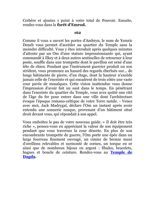 Cerbère et ajoutez 1 point à votre total de Pouvoir. Ensuite,
rendez-vous dans la forêt d'Emrod.
162
Comme il vous a ouvert les portes d'Ambryn, le nom de Yemric
Deneb vous permet d'accéder au quartier du Temple sans la
moindre difficulté. Vous y êtes introduit après quelques minutes
d'attente par un Om d'une stature impressionnante qui, ayant
commandé à Ilkey et à deux autres sentinelles de retourner à leur
poste, souffle dans une trompette dont le pavillon est orné d'une
tête de chien. Pendant que l'instrument guerrier produit un son
strident, vous promenez au hasard des regards éberlués sur... de
longs bâtiments de pierre, d'un étage, dont la hauteur n'excède
jamais celle de l'enceinte et qui encadrent de trois côtés une vaste
cour pavée de mosaïques. Cette vision inattendue vous donne
l'impression d'avoir fait un saut dans le temps. En pénétrant
dans l'enceinte du quartier du Temple, vous avez quitté une cité
de l'âge du fer pour entrer dans une ville dont l'architecture
évoque l'époque romano-celtique de votre Terre natale. - Venez
avec moi, Jack Madrygal, déclare l'Om un instant après avoir
entendu une sonnerie rauque, provenant d'un bâtiment situé
droit devant vous, qui répondait à son appel.
Vous emboîtez le pas de votre nouveau guide. « Il doit être très
riche », pensez-vous en appréciant la valeur de son équipement
pendant que vous traversez la cour déserte. En plus de son
encombrante trompette de guerre, l'Om porte une épée dans un
large fourreau finement ouvragé, un cimier de bronze muni
d'oreillons relevables et surmonté de cornes, un torque en or
ainsi que de nombreux bijoux en argent : fibules, bracelets,
bagues et boucle de ceinture. Rendez-vous au Temple de
Dagda.
 