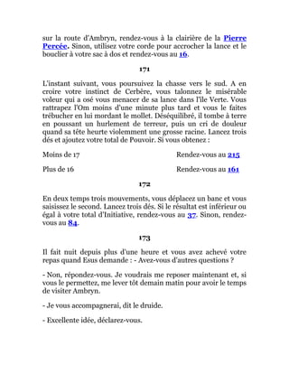 sur la route d'Ambryn, rendez-vous à la clairière de la Pierre
Percée. Sinon, utilisez votre corde pour accrocher la lance et le
bouclier à votre sac à dos et rendez-vous au 16.
171
L'instant suivant, vous poursuivez la chasse vers le sud. A en
croire votre instinct de Cerbère, vous talonnez le misérable
voleur qui a osé vous menacer de sa lance dans l'île Verte. Vous
rattrapez l'Om moins d'une minute plus tard et vous le faites
trébucher en lui mordant le mollet. Déséquilibré, il tombe à terre
en poussant un hurlement de terreur, puis un cri de douleur
quand sa tête heurte violemment une grosse racine. Lancez trois
dés et ajoutez votre total de Pouvoir. Si vous obtenez :
Moins de 17 Rendez-vous au 215
Plus de 16 Rendez-vous au 161
172
En deux temps trois mouvements, vous déplacez un banc et vous
saisissez le second. Lancez trois dés. Si le résultat est inférieur ou
égal à votre total d'Initiative, rendez-vous au 37. Sinon, rendez-
vous au 84.
173
Il fait nuit depuis plus d'une heure et vous avez achevé votre
repas quand Esus demande : - Avez-vous d'autres questions ?
- Non, répondez-vous. Je voudrais me reposer maintenant et, si
vous le permettez, me lever tôt demain matin pour avoir le temps
de visiter Ambryn.
- Je vous accompagnerai, dit le druide.
- Excellente idée, déclarez-vous.
 