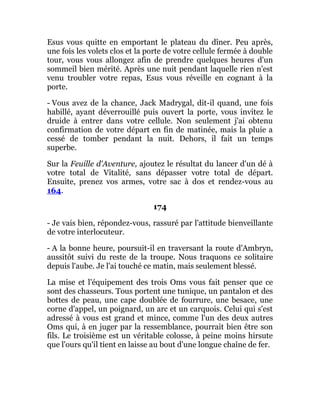 Esus vous quitte en emportant le plateau du dîner. Peu après,
une fois les volets clos et la porte de votre cellule fermée à double
tour, vous vous allongez afin de prendre quelques heures d'un
sommeil bien mérité. Après une nuit pendant laquelle rien n'est
venu troubler votre repas, Esus vous réveille en cognant à la
porte.
- Vous avez de la chance, Jack Madrygal, dit-il quand, une fois
habillé, ayant déverrouillé puis ouvert la porte, vous invitez le
druide à entrer dans votre cellule. Non seulement j'ai obtenu
confirmation de votre départ en fin de matinée, mais la pluie a
cessé de tomber pendant la nuit. Dehors, il fait un temps
superbe.
Sur la Feuille d'Aventure, ajoutez le résultat du lancer d'un dé à
votre total de Vitalité, sans dépasser votre total de départ.
Ensuite, prenez vos armes, votre sac à dos et rendez-vous au
164.
174
- Je vais bien, répondez-vous, rassuré par l'attitude bienveillante
de votre interlocuteur.
- A la bonne heure, poursuit-il en traversant la route d'Ambryn,
aussitôt suivi du reste de la troupe. Nous traquons ce solitaire
depuis l'aube. Je l'ai touché ce matin, mais seulement blessé.
La mise et l'équipement des trois Oms vous fait penser que ce
sont des chasseurs. Tous portent une tunique, un pantalon et des
bottes de peau, une cape doublée de fourrure, une besace, une
corne d'appel, un poignard, un arc et un carquois. Celui qui s'est
adressé à vous est grand et mince, comme l'un des deux autres
Oms qui, à en juger par la ressemblance, pourrait bien être son
fils. Le troisième est un véritable colosse, à peine moins hirsute
que l'ours qu'il tient en laisse au bout d'une longue chaîne de fer.
 