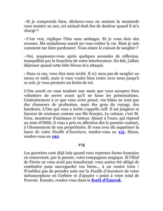 - Si je comprends bien, déclarez-vous en sentant la moutarde
vous monter au nez, cet animal était fou de douleur quand il m'a
chargé ?
- C'est vrai, réplique l'Om sans ambages. Et je vous dois des
excuses. Ma maladresse aurait pu vous coûter la vie. Mais je sais
comment me faire pardonner. Vous aimez le cuissot de sanglier ?
- Oui, acquiescez-vous après quelques secondes de réflexion,
tranquillisé par la franchise de votre interlocuteur. En fait, j'allais
déjeuner quand cette bête féroce m'a attaqué.
- Dans ce cas, vous êtes mon invité. Il n'y aura pas de sanglier au
menu ce midi, mais si vous voulez bien rester avec nous jusqu'à
ce soir, je vous promets un festin de roi.
L'Om sourit en vous tendant une main que vous acceptez bien
volontiers de serrer avant qu'il ne fasse les présentations.
Contrairement à ce que vous aviez pensé, vos hôtes ne sont pas
des chasseurs de profession, mais des gens du voyage, des
bateleurs. L'Om qui vous a invité s'appelle Jeff. Il est jongleur et
lanceur de couteaux comme son fils Scorpio. Le colosse, c'est M.
Groc, montreur d'animaux et lutteur. Quant à l'ours, qui répond
au nom d'Oblib, il vous a pris en affection dès le premier contact,
à l'étonnement de son propriétaire. Si vous avez dû supprimer la
lance de votre Feuille d'Aventure, rendez-vous au 131. Sinon,
rendez-vous au 192.
175
Les guerriers sont déjà loin quand vous reprenez forme humaine
en remerciant, par la pensée, votre compagnon magique. Si l'Œuf
de Féerie ne vous avait pas transformé, vous auriez été obligé de
combattre pour sauvegarder vos biens... à un contre trois !
N'oubliez pas de prendre note sur la Feuille d'Aventure de votre
métamorphose en Cerbère et d'ajouter 1 point à votre total de
Pouvoir. Ensuite, rendez-vous dans la forêt d'Emrod.
 