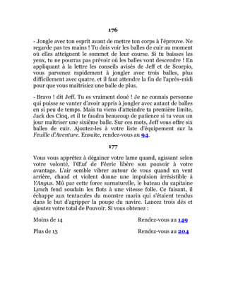 176
- Jongle avec ton esprit avant de mettre ton corps à l'épreuve. Ne
regarde pas tes mains ! Tu dois voir les balles de cuir au moment
où elles atteignent le sommet de leur course. Si tu baisses les
yeux, tu ne pourras pas prévoir où les balles vont descendre ! En
appliquant à la lettre les conseils avisés de Jeff et de Scorpio,
vous parvenez rapidement à jongler avec trois balles, plus
difficilement avec quatre, et il faut attendre la fin de l'après-midi
pour que vous maîtrisiez une balle de plus.
- Bravo ! dit Jeff. Tu es vraiment doué ! Je ne connais personne
qui puisse se vanter d'avoir appris à jongler avec autant de balles
en si peu de temps. Mais tu viens d'atteindre ta première limite,
Jack des Cinq, et il te faudra beaucoup de patience si tu veux un
jour maîtriser une sixième balle. Sur ces mots, Jeff vous offre six
balles de cuir. Ajoutez-les à votre liste d'équipement sur la
Feuille d'Aventure. Ensuite, rendez-vous au 94.
177
Vous vous apprêtez à dégainer votre lame quand, agissant selon
votre volonté, l'Œuf de Féerie libère son pouvoir à votre
avantage. L'air semble vibrer autour de vous quand un vent
arrière, chaud et violent donne une impulsion irrésistible à
YAngus. Mû par cette force surnaturelle, le bateau du capitaine
Lynch fend soudain les flots à une vitesse folle. Ce faisant, il
échappe aux tentacules du monstre marin qui s'étaient tendus
dans le but d'agripper la poupe du navire. Lancez trois dés et
ajoutez votre total de Pouvoir. Si vous obtenez :
Moins de 14 Rendez-vous au 149
Plus de 13 Rendez-vous au 204
 