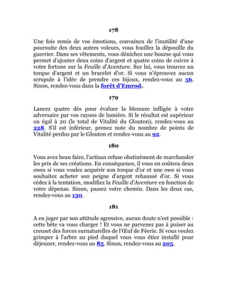 178
Une fois remis de vos émotions, convaincu de l'inutilité d'une
poursuite des deux autres voleurs, vous fouillez la dépouille du
guerrier. Dans ses vêtements, vous dénichez une bourse qui vous
permet d'ajouter deux coins d'argent et quatre coins de cuivre à
votre fortune sur la Feuille d'Aventure. Sur lui, vous trouvez un
torque d'argent et un bracelet d'or. Si vous n'éprouvez aucun
scrupule à l'idée de prendre ces bijoux, rendez-vous au 56.
Sinon, rendez-vous dans la forêt d'Emrod.
179
Lancez quatre dés pour évaluer la blessure infligée à votre
adversaire par vos rayons de lumière. Si le résultat est supérieur
ou égal à 20 (le total de Vitalité du Glouton), rendez-vous au
228. S'il est inférieur, prenez note du nombre de points de
Vitalité perdus par le Glouton et rendez-vous au 92.
180
Vous avez beau faire, l'artisan refuse obstinément de marchander
les prix de ses créations. En conséquence, il vous en coûtera deux
owes si vous voulez acquérir son torque d'or et une owe si vous
souhaitez acheter son peigne d'argent rehaussé d'or. Si vous
cédez à la tentation, modifiez la Feuille d'Aventure en fonction de
votre dépense. Sinon, passez votre chemin. Dans les deux cas,
rendez-vous au 130.
181
A en juger par son attitude agressive, aucun doute n'est possible :
cette bête va vous charger ! Et vous ne parvenez pas à puiser au
creuset des forces surnaturelles de l'Œuf de Féerie. Si vous voulez
grimper à l'arbre au pied duquel vous vous étiez installé pour
déjeuner, rendez-vous au 85. Sinon, rendez-vous au 205.
 
