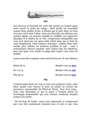 182
Vos cheveux se dressent sur votre tête quand, un instant après
avoir ouvert la porte du refuge... Bien qu'elle lui ressemble
comme deux gouttes d'eau, la femme qui se jette dans vos bras
n'est pas votre amie Lohise, mais une Succube, une démone aux
canines aiguës, un monstre capable de modifier son apparence
physique et le timbre de sa voix. L'impression désagréable que
vous avez éprouvée cet après-midi n'était donc pas le fruit de
votre imagination. Cette créature satanique - réputée dans votre
monde pour séduire les hommes pendant la nuit - vous a
certainement observé pendant votre séjour chez les bateleurs,
puis suivi pour vous tendre le piège dans lequel vous venez de
tomber.
Lancez trois dés et ajoutez votre total de Pouvoir. Si vous obtenez
:
Moins de 12 Rendez-vous au 202
De 12 à 13 Rendez-vous au 126
Plus de 13 Rendez-vous au 239
183
L'animal pique droit sur vous et vous vous préparez à jeter votre
lance quand vous trouvez la force de puiser au creuset des
ressources surnaturelles de l'Œuf de Féerie. Tout d'un coup...
Vous vous demandez ce qui se passe à l'instant précis où
l'enveloppe immatérielle qui vous entoure s'embrase soudain
comme une torche.
- Par les feux de l'enfer ! jurez-vous, abasourdi, en comprenant
que vous êtes maintenant entourez-vous et tout ce que vous
 