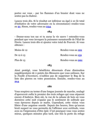 portez sur vous - par les flammes d'un brasier dont vous ne
sentez pas la chaleur.
Lancez trois dés. Si le résultat est inférieur ou égal à 10 (le total
d'Initiative de votre adversaire en la circonstance) rendez-vous
au 21. Sinon, rendez-vous au 234.
184
- Donne-nous ton sac et tu auras la vie sauve ! entendez-vous
pendant que vous invoquez la puissance surnaturelle de l'Œuf de
Féerie. Lancez trois dés et ajoutez votre total de Pouvoir. Si vous
obtenez :
Moins de 12 Rendez-vous au 101
De 12 à 13 Rendez-vous au 151
Plus de 13 Rendez-vous au 201
185
Ainsi protégé, vous bénéficiez désormais d'une diminution
supplémentaire de 2 points des Blessures que vous subissez. Sur
la Feuille d'Aventure, n'oubliez pas de supprimer le Bog de la
liste des pierres en votre possession. Ensuite, rendez-vous au
214.
186
Vous soupirez au terme d'une longue journée de marche, soulagé
d'apercevoir enfin le premier des trois refuges qui vous séparent
encore d'Ambryn. Bien sûr, la vue de la cabane de bois où vous
dormirez cette nuit n'apaise pas le sentiment de solitude que
vous éprouvez depuis ce matin. Cependant, cette vision vous
libère d'une angoisse sourde. Depuis des heures, bien qu'aucun
bruit suspect ne vous permette de l'affirmer avec certitude, vous
avez eu l'impression d'être épié. C'est pourquoi vous vous sentez
mieux, quelques minutes plus tard, une fois la porte du refuge
 