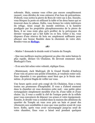 refermée. Mais, comme vous n'êtes pas encore complètement
rassuré, vous décidez de vous entourer d'un luxe de précautions.
D'abord, vous sortez la pierre de Bora de votre sac à dos. Ensuite,
vous bloquez la porte en utilisant la table et les deux bancs qui se
trouvent dans la cabane. Enfin, vous fermez les volets intérieurs
du refuge. Ainsi coupé du monde extérieur, à la lumière
prodiguée par les propriétés phosphorescentes de la pierre de
Bora, il ne vous reste plus qu'à profiter de la prévoyance du
dernier voyageur qui a fait halte en ce lieu. Grâce à lui, vous
disposez d'une réserve de bois sec amplement suffisante pour
allumer une bonne flambée dans la cheminée de votre abri.
Rendez-vous au Refuge.
187
- Maître ? demande le druide resté à l'entrée du Temple.
- Que nos meilleurs marins préparent au plus vite notre bateau le
plus rapide, déclare Cù Chulainn. Ils devront emmener Jack
Madrygal à Tara.
- Il en sera fait selon votre volonté, réplique Esus.
- Maintenant, Jack Madrygal, dit le Grand Druide d'Ambryn
d'une voix où perce une pointe d'émotion, je voudrais rester seul.
Esus répondra à vos questions aussi bien que je le ferais moi-
même. Je prierai Dagda de veiller sur vous.
Une heure après avoir pris congé de Cù Chulainn, Esus a tenu
toutes ses promesses d'hospitalité. Il vous a d'abord emmené
dans la chambre où vous dormirez cette nuit : une petite pièce
rectangulaire simplement meublée d'un lit, d'une table et d'une
chaise. Là, il vous a confié la clef de l'unique porte de la cellule
pour vous convaincre de déposer vos armes et votre équipement.
Ensuite, le druide vous a conduit dans la maison des ablutions du
quartier du Temple où vous avez pris un bain et passé des
vêtements secs semblables à ceux que vous portiez avant de vous
laver. Enfin, après vous avoir raccompagné jusqu'au seuil de
votre chambre, Esus vous a laissé seul pendant quelques
 