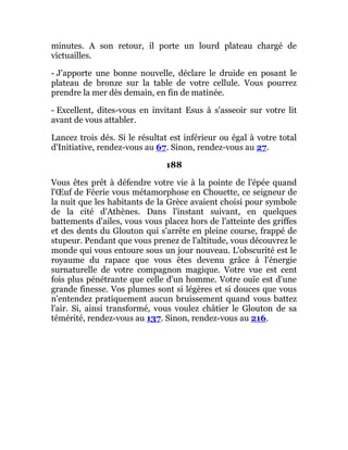 minutes. A son retour, il porte un lourd plateau chargé de
victuailles.
- J'apporte une bonne nouvelle, déclare le druide en posant le
plateau de bronze sur la table de votre cellule. Vous pourrez
prendre la mer dès demain, en fin de matinée.
- Excellent, dites-vous en invitant Esus à s'asseoir sur votre lit
avant de vous attabler.
Lancez trois dés. Si le résultat est inférieur ou égal à votre total
d'Initiative, rendez-vous au 67. Sinon, rendez-vous au 27.
188
Vous êtes prêt à défendre votre vie à la pointe de l'épée quand
l'Œuf de Féerie vous métamorphose en Chouette, ce seigneur de
la nuit que les habitants de la Grèce avaient choisi pour symbole
de la cité d'Athènes. Dans l'instant suivant, en quelques
battements d'ailes, vous vous placez hors de l'atteinte des griffes
et des dents du Glouton qui s'arrête en pleine course, frappé de
stupeur. Pendant que vous prenez de l'altitude, vous découvrez le
monde qui vous entoure sous un jour nouveau. L'obscurité est le
royaume du rapace que vous êtes devenu grâce à l'énergie
surnaturelle de votre compagnon magique. Votre vue est cent
fois plus pénétrante que celle d'un homme. Votre ouïe est d'une
grande finesse. Vos plumes sont si légères et si douces que vous
n'entendez pratiquement aucun bruissement quand vous battez
l'air. Si, ainsi transformé, vous voulez châtier le Glouton de sa
témérité, rendez-vous au 137. Sinon, rendez-vous au 216.
 