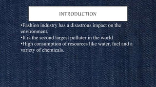 •Fashion industry has a disastrous impact on the
environment.
•It is the second largest polluter in the world
•High consumption of resources like water, fuel and a
variety of chemicals.
INTRODUCTION
 