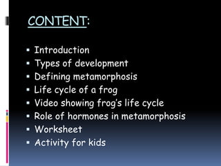 CONTENT:
 Introduction
 Types of development
 Defining metamorphosis
 Life cycle of a frog
 Video showing frog’s life cycle
 Role of hormones in metamorphosis
 Worksheet
 Activity for kids
 