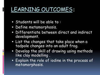 LEARNING OUTCOMES:
 Students will be able to :
 Define metamorphosis.
 Differentiate between direct and indirect
development.
 List the changes that take place when a
tadpole changes into an adult frog.
 Develop the skill of drawing using methods
like clay modelling .
 Explain the role of iodine in the process of
metamorphosis.
 