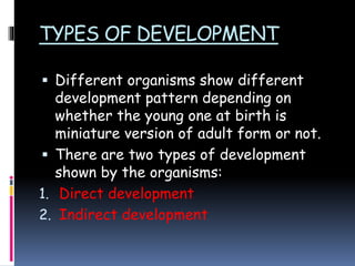 TYPES OF DEVELOPMENT
 Different organisms show different
development pattern depending on
whether the young one at birth is
miniature version of adult form or not.
 There are two types of development
shown by the organisms:
1. Direct development
2. Indirect development
 