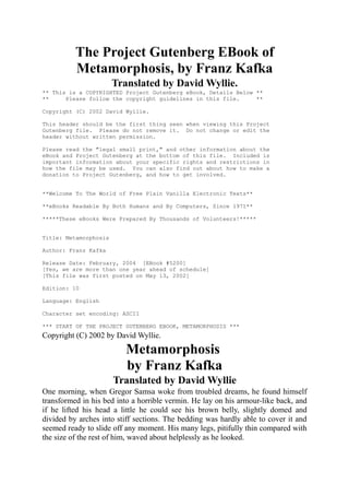 The Project Gutenberg EBook of
          Metamorphosis, by Franz Kafka
                       Translated by David Wyllie.
** This is a COPYRIGHTED Project Gutenberg eBook, Details Below **
**     Please follow the copyright guidelines in this file.     **

Copyright (C) 2002 David Wyllie.

This header should be the first thing seen when viewing this Project
Gutenberg file. Please do not remove it. Do not change or edit the
header without written permission.

Please read the "legal small print," and other information about the
eBook and Project Gutenberg at the bottom of this file. Included is
important information about your specific rights and restrictions in
how the file may be used. You can also find out about how to make a
donation to Project Gutenberg, and how to get involved.


**Welcome To The World of Free Plain Vanilla Electronic Texts**

**eBooks Readable By Both Humans and By Computers, Since 1971**

*****These eBooks Were Prepared By Thousands of Volunteers!*****


Title: Metamorphosis

Author: Franz Kafka

Release Date: February, 2004 [EBook #5200]
[Yes, we are more than one year ahead of schedule]
[This file was first posted on May 13, 2002]

Edition: 10

Language: English

Character set encoding: ASCII

*** START OF THE PROJECT GUTENBERG EBOOK, METAMORPHOSIS ***
Copyright (C) 2002 by David Wyllie.
                          Metamorphosis
                          by Franz Kafka
                       Translated by David Wyllie
One morning, when Gregor Samsa woke from troubled dreams, he found himself
transformed in his bed into a horrible vermin. He lay on his armour-like back, and
if he lifted his head a little he could see his brown belly, slightly domed and
divided by arches into stiff sections. The bedding was hardly able to cover it and
seemed ready to slide off any moment. His many legs, pitifully thin compared with
the size of the rest of him, waved about helplessly as he looked.
 
