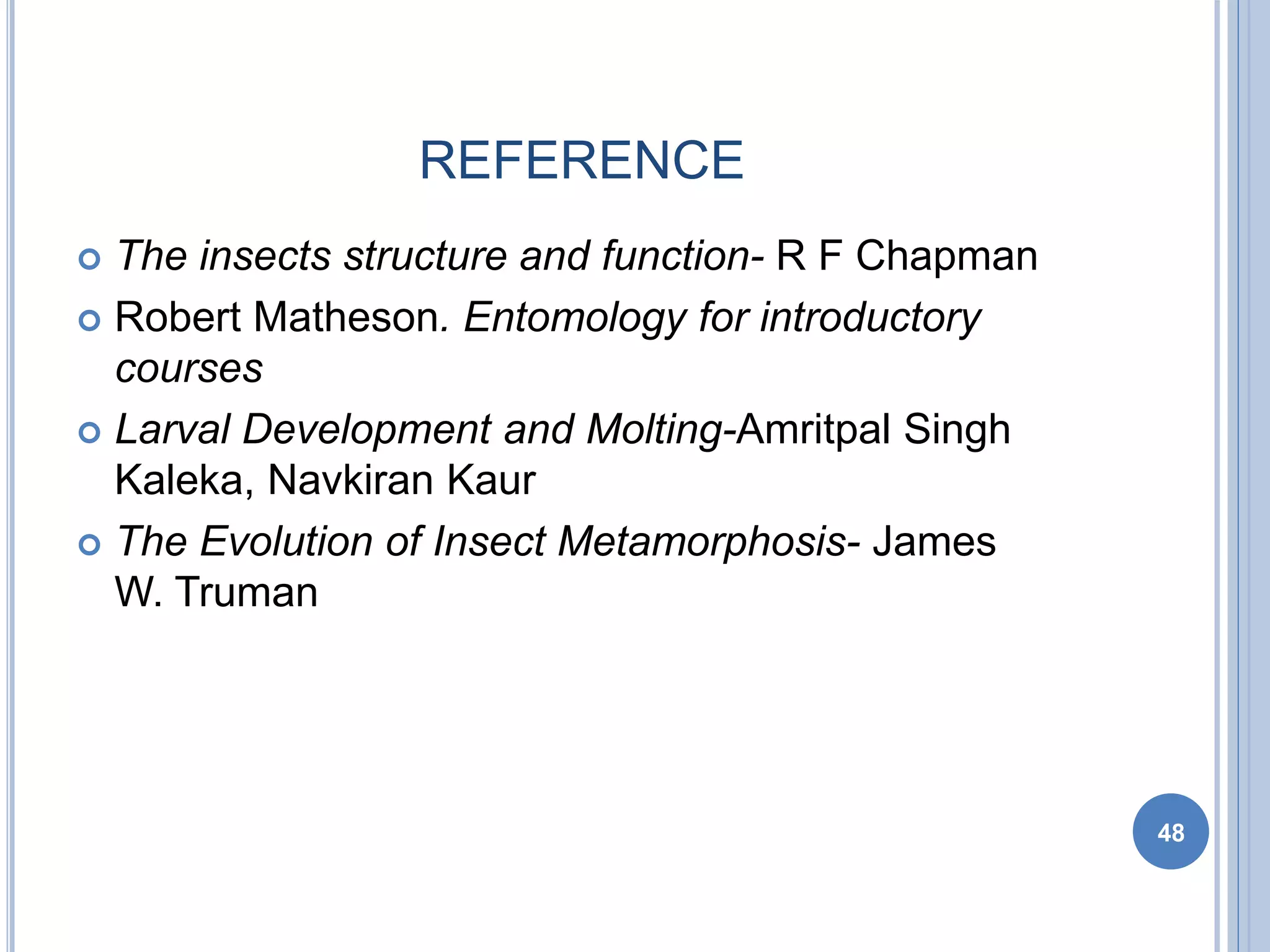 REFERENCE
 The insects structure and function- R F Chapman
 Robert Matheson. Entomology for introductory
courses
 Larval Development and Molting-Amritpal Singh
Kaleka, Navkiran Kaur
 The Evolution of Insect Metamorphosis- James
W. Truman
48
 