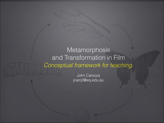 Metamorphosis
and Transformation in Film
Conceptual framework for teaching.
John Carozza
jcaro2@eq.edu.au
 