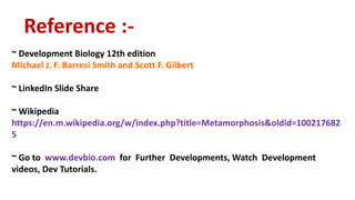 Reference :-
~ Development Biology 12th edition
Michael J. F. Barresi Smith and Scott F. Gilbert
~ LinkedIn Slide Share
~ Wikipedia
https://en.m.wikipedia.org/w/index.php?title=Metamorphosis&oldid=100217682
5
~ Go to www.devbio.com for Further Developments, Watch Development
videos, Dev Tutorials.
 