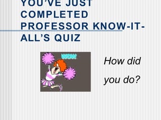 YOU’VE JUST
COMPLETED
PROFESSOR KNOW-IT-
ALL’S QUIZ
How did
you do?
 