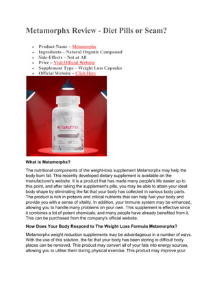 Metamorphx Review - Diet Pills or Scam?
 Product Name – Metamorphx
 Ingredients – Natural Organic Compound
 Side-Effects – Not at All
 Price – Visit Official Website
 Supplement Type – Weight Loss Capsules
 Official Website – Click Here
What is Metamorphx?
The nutritional components of the weight-loss supplement Metamorphx may help the
body burn fat. This recently developed dietary supplement is available on the
manufacturer's website. It is a product that has made many people's life easier up to
this point, and after taking the supplement's pills, you may be able to attain your ideal
body shape by eliminating the fat that your body has collected in various body parts.
The product is rich in proteins and critical nutrients that can help fuel your body and
provide you with a sense of vitality. In addition, your immune system may be enhanced,
allowing you to handle many problems on your own. This supplement is effective since
it combines a lot of potent chemicals, and many people have already benefited from it.
This can be purchased from the company's official website.
How Does Your Body Respond to The Weight Loss Formula Metamorphx?
Metamorphx weight reduction supplements may be advantageous in a number of ways.
With the use of this solution, the fat that your body has been storing in difficult body
places can be removed. This product may convert all of your fats into energy sources,
allowing you to utilise them during physical exercise. This product may improve your
 