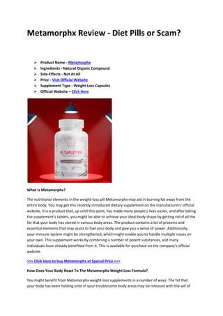 Metamorphx Review - Diet Pills or Scam?
 Product Name - Metamorphx
 Ingredients - Natural Organic Compound
 Side-Effects - Not At All
 Price - Visit Official Website
 Supplement Type - Weight Loss Capsules
 Official Website – Click Here
What Is Metamorphx?
The nutritional elements in the weight-loss pill Metamorphx may aid in burning fat away from the
entire body. You may get this recently introduced dietary supplement on the manufacturers' official
website. It is a product that, up until this point, has made many people's lives easier, and after taking
the supplement's tablets, you might be able to achieve your ideal body shape by getting rid of all the
fat that your body has stored in various body areas. The product contains a lot of proteins and
essential elements that may assist to fuel your body and give you a sense of power. Additionally,
your immune system might be strengthened, which might enable you to handle multiple issues on
your own. This supplement works by combining a number of potent substances, and many
individuals have already benefited from it. This is available for purchase on the company's official
website.
>>> Click Here to buy Metamorphx at Special Price <<<
How Does Your Body React To The Metamorphx Weight Loss Formula?
You might benefit from Metamorphx weight-loss supplements in a number of ways. The fat that
your body has been holding onto in your troublesome body areas may be released with the aid of
 