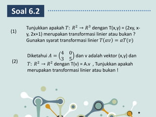 Soal 6.2
Diketahui 𝐴 =
4 0
3 5
dan v adalah vektor (x,y) dan
𝑇: 𝑅2
→ 𝑅2
dengan T(v) = A.v , Tunjukkan apakah
merupakan transformasi linier atau bukan !
(1)
(2)
Tunjukkan apakah 𝑇: 𝑅2
→ 𝑅3
dengan T(x,y) = (2xy, x-
y, 2x+1) merupakan transformasi linier atau bukan ?
Gunakan syarat transformasi linier 𝑇 𝛼𝑣 = 𝛼𝑇(𝑣)
 