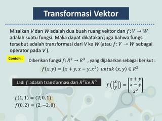 Transformasi Vektor
Misalkan V dan W adalah dua buah ruang vektor dan 𝑓: 𝑉 → 𝑊
adalah suatu fungsi. Maka dapat dikatakan juga bahwa fungsi
tersebut adalah transformasi dari V ke W (atau 𝑓: 𝑉 → 𝑊 sebagai
operator pada V ).
Contoh :
Diberikan fungsi 𝑓: 𝑅2
→ 𝑅3
, yang dijabarkan sebagai berikut :
𝑓 𝑥, 𝑦 = 𝑥 + 𝑦, 𝑥 − 𝑦, 𝑥2
𝑢𝑛𝑡𝑢𝑘 𝑥, 𝑦 ∈ 𝑅2
Jadi 𝑓 adalah transformasi dari 𝑅2
𝑘𝑒 𝑅3
𝑓
𝑥
𝑦 =
𝑥 + 𝑦
𝑥 − 𝑦
𝑥2
𝑓 1, 1 = (2, 0, 1)
𝑓 0, 2 = (2, −2, 0)
 