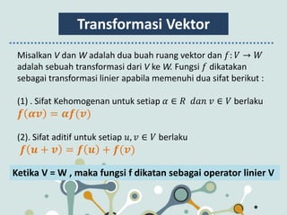 Transformasi Vektor
Misalkan V dan W adalah dua buah ruang vektor dan 𝑓: 𝑉 → 𝑊
adalah sebuah transformasi dari V ke W. Fungsi 𝑓 dikatakan
sebagai transformasi linier apabila memenuhi dua sifat berikut :
(1) . Sifat Kehomogenan untuk setiap 𝛼 ∈ 𝑅 𝑑𝑎𝑛 𝑣 ∈ 𝑉 berlaku
𝒇 𝜶𝒗 = 𝜶𝒇(𝒗)
(2). Sifat aditif untuk setiap 𝑢, 𝑣 ∈ 𝑉 berlaku
𝒇 𝒖 + 𝒗 = 𝒇 𝒖 + 𝒇(𝒗)
Ketika V = W , maka fungsi f dikatan sebagai operator linier V
 