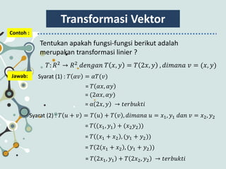 Transformasi Vektor
Contoh :
Tentukan apakah fungsi-fungsi berikut adalah
merupakan transformasi linier ?
𝑇: 𝑅2
→ 𝑅2
𝑑𝑒𝑛𝑔𝑎𝑛 𝑇 𝑥, 𝑦 = 𝑇 2𝑥, 𝑦 , 𝑑𝑖𝑚𝑎𝑛𝑎 𝑣 = (𝑥, 𝑦)
Jawab: Syarat (1) : 𝑇 𝛼𝑣 = 𝛼𝑇(𝑣)
= 𝑇 𝛼𝑥, 𝛼𝑦
Syarat (2) : 𝑇 𝑢 + 𝑣 = 𝑇 𝑢 + 𝑇 𝑣 , 𝑑𝑖𝑚𝑎𝑛𝑎 𝑢 = 𝑥1, 𝑦1 𝑑𝑎𝑛 𝑣 = 𝑥2, 𝑦2
= (2𝛼𝑥, 𝛼𝑦)
= α 2𝑥, 𝑦 → 𝑡𝑒𝑟𝑏𝑢𝑘𝑡𝑖
= 𝑇 (𝑥1, 𝑦1 + (𝑥2 𝑦2))
= 𝑇 (𝑥1 + 𝑥2 , (𝑦1 + 𝑦2))
= 𝑇 2(𝑥1 + 𝑥2 , (𝑦1 + 𝑦2))
= 𝑇 2𝑥1, 𝑦1 + 𝑇 2𝑥2, 𝑦2 → 𝑡𝑒𝑟𝑏𝑢𝑘𝑡𝑖
 