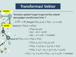 Transformasi Vektor
Contoh :
Tentukan apakah fungsi-fungsi berikut adalah
merupakan transformasi linier ?
𝑇: 𝑅3
→ 𝑅2
𝑑𝑒𝑛𝑔𝑎𝑛 𝑇 𝑥, 𝑦, 𝑧 = 𝑇(𝑥 − 𝑦 + 𝑧, 0)
Jawab: Syarat (1) : 𝑇 𝛼𝑣 = 𝛼𝑇(𝑣)
= 𝑇 𝛼𝑥, 𝛼𝑦, 𝛼𝑧
Syarat (2) : 𝑇 𝑢 + 𝑣 = 𝑇 𝑢 + 𝑇 𝑣
= (𝛼𝑥 − 𝛼𝑦 + 𝛼𝑧, 0)
= α 𝑥 − 𝑦 + 𝑧, 0 → 𝑡𝑒𝑟𝑏𝑢𝑘𝑡𝑖
= 𝑇( 𝑥1, 𝑦1, 𝑧1 + 𝑥2, 𝑦2, 𝑧2 )
= 𝑇 (𝑥1 + 𝑥2 , 𝑦1 + 𝑦2 , (𝑧1 + 𝑍2))
= 𝑇( 𝑥1 + 𝑥2 − 𝑦1 + 𝑦2 + 𝑧1 + 𝑧2 , 0)
= 𝑇 𝑥1 − 𝑦1 + 𝑧1, 0 + 𝑇 𝑥2 − 𝑦2 + 𝑧2, 0 → 𝑡𝑒𝑟𝑏𝑢𝑘𝑡𝑖
 