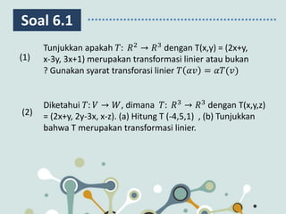 Soal 6.1
Diketahui 𝑇: 𝑉 → 𝑊, dimana 𝑇: 𝑅3
→ 𝑅3
dengan T(x,y,z)
= (2x+y, 2y-3x, x-z). (a) Hitung T (-4,5,1) , (b) Tunjukkan
bahwa T merupakan transformasi linier.
(1)
(2)
Tunjukkan apakah 𝑇: 𝑅2
→ 𝑅3
dengan T(x,y) = (2x+y,
x-3y, 3x+1) merupakan transformasi linier atau bukan
? Gunakan syarat transforasi linier 𝑇 𝛼𝑣 = 𝛼𝑇(𝑣)
 