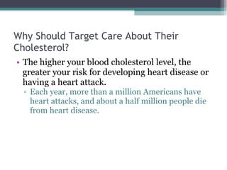 Why Should Target Care About Their Cholesterol? The higher your blood cholesterol level, the greater your risk for developing heart disease or having a heart attack.  Each year, more than a million Americans have heart attacks, and about a half million people die from heart disease.  