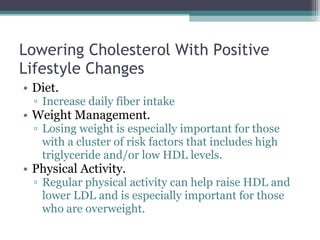 Lowering Cholesterol With Positive Lifestyle Changes Diet.  Increase daily fiber intake Weight Management.  Losing weight is especially important for those with a cluster of risk factors that includes high triglyceride and/or low HDL levels. Physical Activity.  Regular physical activity can help raise HDL and lower LDL and is especially important for those who are overweight. 
