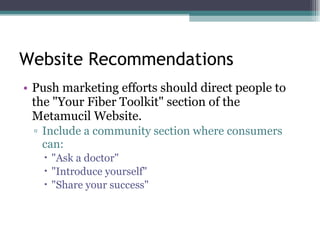 Website Recommendations Push marketing efforts should direct people to the "Your Fiber Toolkit" section of the Metamucil Website.  Include a community section where consumers can:  "Ask a doctor"  "Introduce yourself"  "Share your success"  