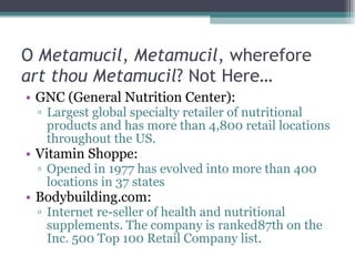 O  Metamucil ,  Metamucil , wherefore  art thou Metamucil ? Not Here…  GNC (General Nutrition Center):  Largest global specialty retailer of nutritional products and has more than 4,800 retail locations throughout the US.  Vitamin Shoppe:  Opened in 1977 has evolved into more than 400 locations in 37 states Bodybuilding.com:  Internet re-seller of health and nutritional supplements. The company is ranked87th on the Inc. 500 Top 100 Retail Company list.  