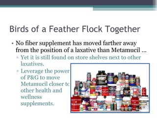 Birds of a Feather Flock Together  No fiber supplement has moved farther away from the position of a laxative than Metamucil … Yet it is still found on store shelves next to other laxatives. Leverage the power  of P&G to move  Metamucil closer to  other health and  wellness  supplements.  