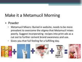 Make it a Metamucil Morning Powder Metamucil Mixers: Buried in website, needs to be more prevalent to overcome the stigma that Metamucil mixes poorly. Suggest incorporating  recipes into print ads as a cut out to further cement brand awareness and use.  Gives you that full feeling for a fulfilling day.  