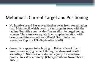 Metamucil: Current Target and Positioning No laxative brand has moved farther away from constipation than Metamucil, which began a campaign in 2007 with the tagline “beautify your insides,” as an effort to target young women. The messages equate fiber supplementation with beauty and fitness routines. (Mintel Gastrointestinal Remedies Report - US - September 2008) Consumers appear to be buying it. Dollar sales of fiber laxatives are up 7.3 percent through mid-August 2008, according to Nielsen Co., a dramatic jump for a mature product in a slow economy. (Chicago Tribune November 11, 2008) 