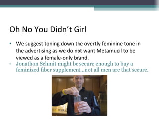 Oh No You Didn’t Girl We suggest toning down the overtly feminine tone in the advertising as we do not want Metamucil to be viewed as a female-only brand.  Jonathon Schmit might be secure enough to buy a feminized fiber supplement…not all men are that secure.  