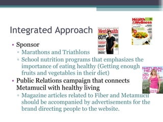 Integrated Approach Sponsor Marathons and Triathlons School nutrition programs that emphasizes the importance of eating healthy (Getting enough fruits and vegetables in their diet) Public Relations campaign that connects Metamucil with healthy living Magazine articles related to Fiber and Metamucil should be accompanied by advertisements for the brand directing people to the website.  