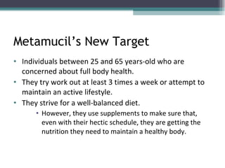 Metamucil’s New Target Individuals between 25 and 65 years-old who are concerned about full body health.  They try work out at least 3 times a week or attempt to maintain an active lifestyle.  They strive for a well-balanced diet.  However, they use supplements to make sure that, even with their hectic schedule, they are getting the nutrition they need to maintain a healthy body.  