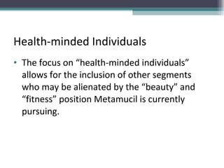 Health-minded Individuals  The focus on “health-minded individuals” allows for the inclusion of other segments who may be alienated by the “beauty” and “fitness” position Metamucil is currently pursuing.  