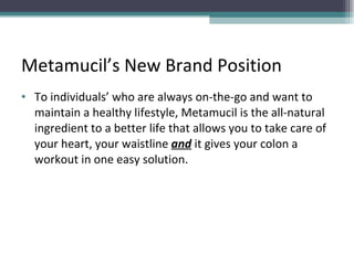 Metamucil’s New Brand Position To individuals’ who are always on-the-go and want to maintain a healthy lifestyle, Metamucil is the all-natural ingredient to a better life that allows you to take care of your heart, your waistline  and  it gives your colon a workout in one easy solution.  
