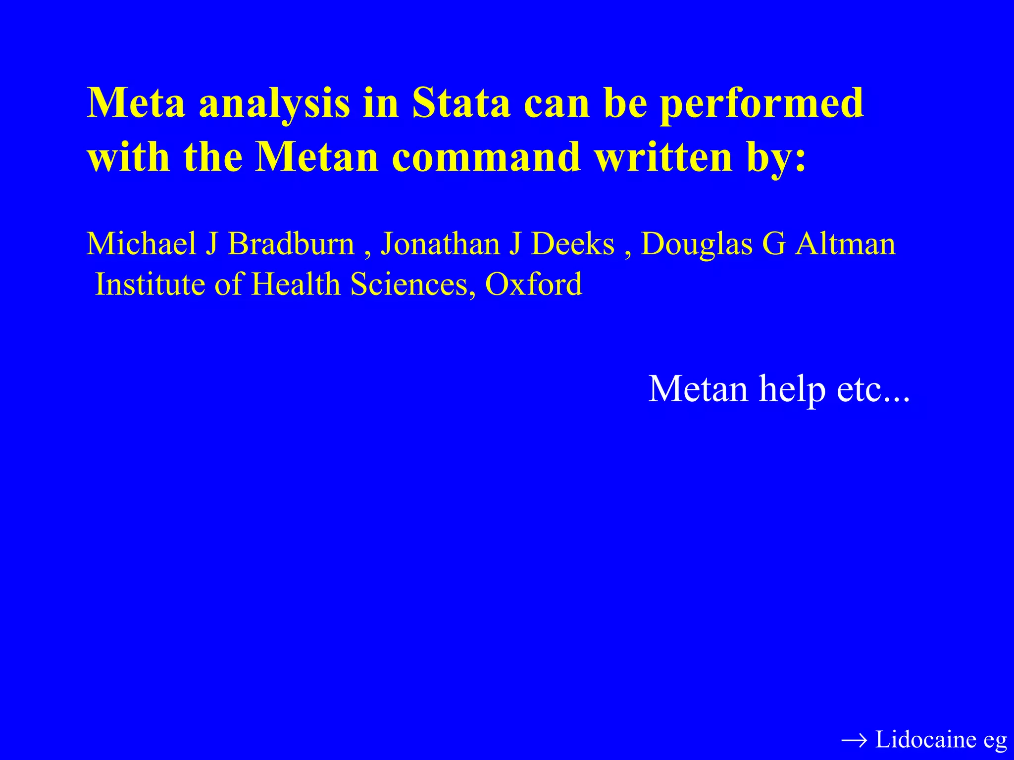 Meta analysis in Stata can be performed with the Metan command written by:   Michael J Bradburn , Jonathan J Deeks , Douglas G Altman  Institute of Health Sciences, Oxford  Metan help etc...    Lidocaine eg 
