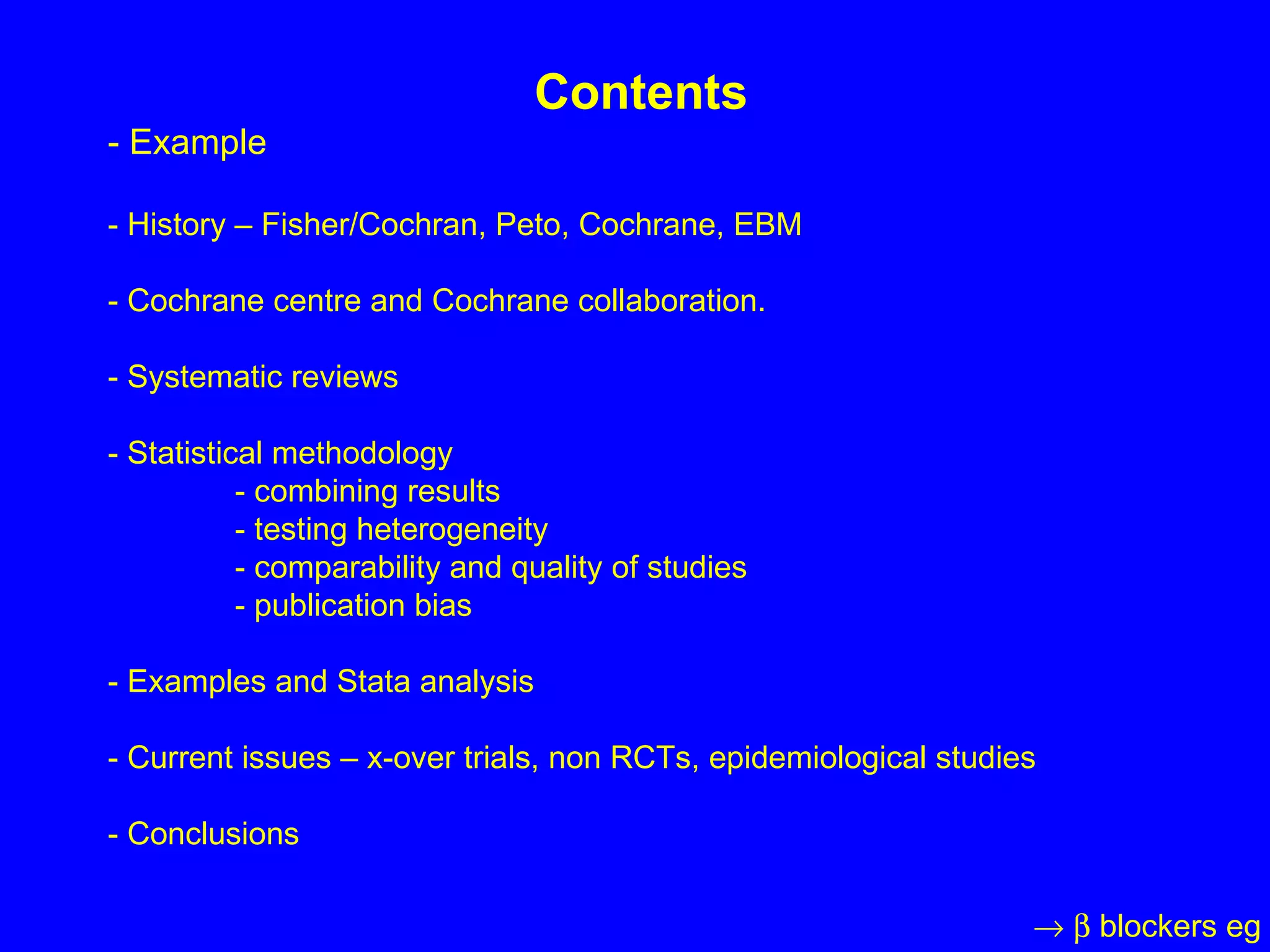 Contents - Example - History – Fisher/Cochran, Peto, Cochrane, EBM - Cochrane centre and Cochrane collaboration. - Systematic reviews - Statistical methodology - combining results - testing heterogeneity - comparability and quality of studies - publication bias - Examples and Stata analysis - Current issues – x-over trials, non RCTs, epidemiological studies - Conclusions       blockers eg 