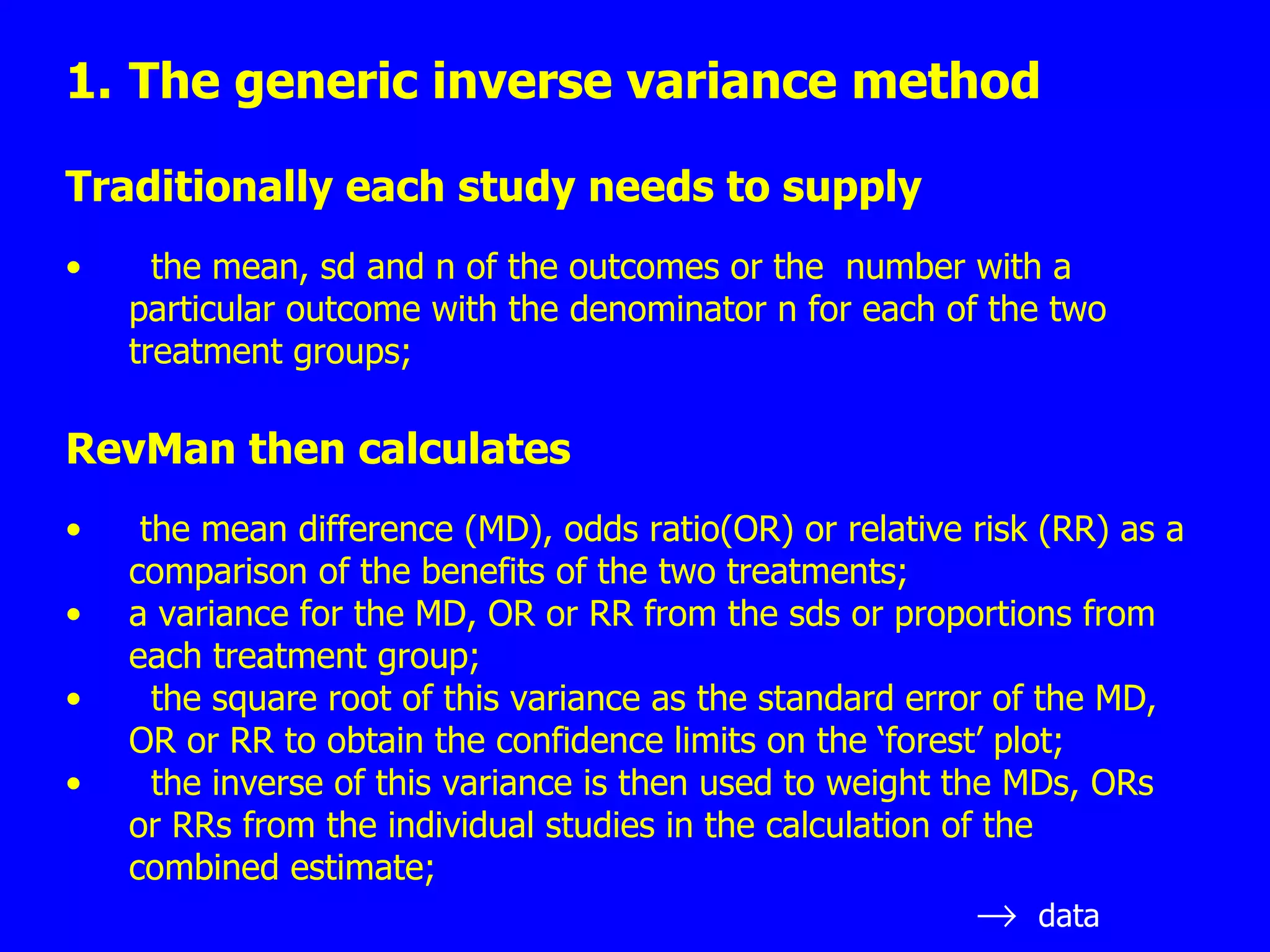 The generic inverse variance method Traditionally each study needs to supply the mean, sd and n of the outcomes or the  number with a particular outcome with the denominator n for each of the two treatment groups; RevMan then calculates the mean difference (MD), odds ratio(OR) or relative risk (RR) as a comparison of the benefits of the two treatments; a variance for the MD, OR or RR from the sds or proportions from each treatment group; the square root of this variance as the standard error of the MD, OR or RR to obtain the confidence limits on the ‘forest’ plot; the inverse of this variance is then used to weight the MDs, ORs or RRs from the individual studies in the calculation of the combined estimate;  data 