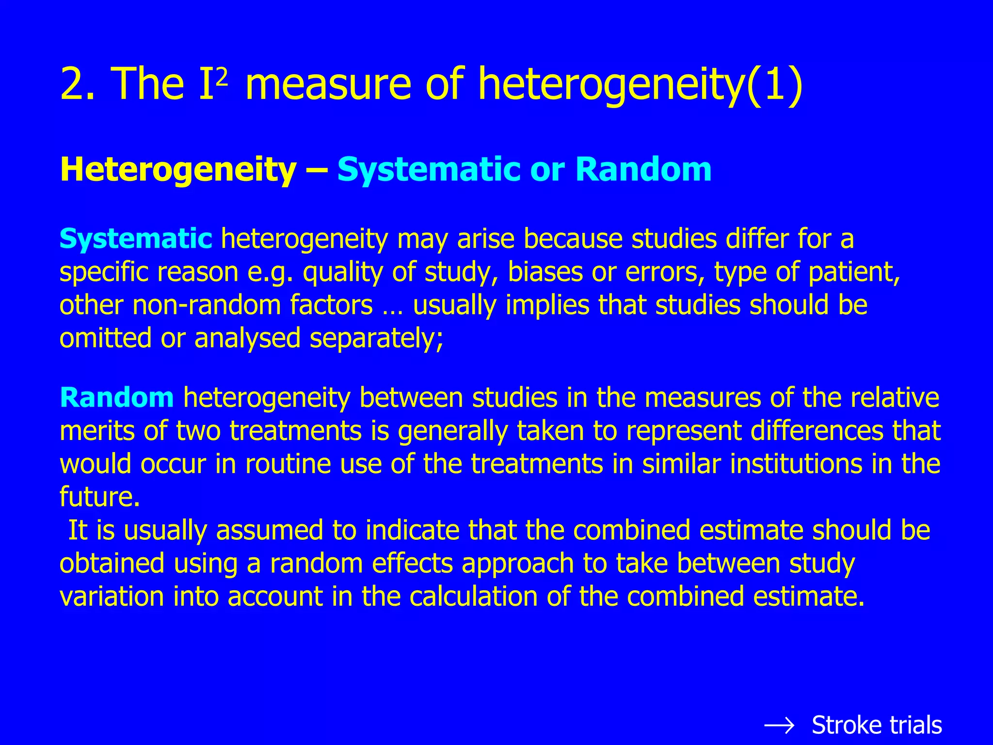 2. The I 2  measure of heterogeneity(1) Heterogeneity –  Systematic or Random Systematic  heterogeneity may arise because studies differ for a specific reason e.g. quality of study, biases or errors, type of patient, other non-random factors … usually implies that studies should be omitted or analysed separately; Random  heterogeneity between studies in the measures of the relative merits of two treatments is generally taken to represent differences that would occur in routine use of the treatments in similar institutions in the future. It is usually assumed to indicate that the combined estimate should be obtained using a random effects approach to take between study variation into account in the calculation of the combined estimate.  Stroke trials 